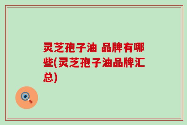 灵芝孢子油 品牌有哪些(灵芝孢子油品牌汇总)