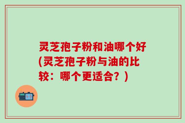 灵芝孢子粉和油哪个好(灵芝孢子粉与油的比较：哪个更适合？)