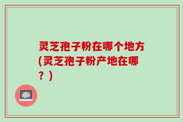 灵芝孢子粉在哪个地方(灵芝孢子粉产地在哪？)