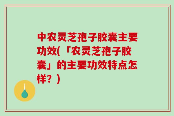 中农灵芝孢子胶囊主要功效(「农灵芝孢子胶囊」的主要功效特点怎样？)