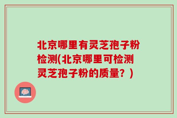 北京哪里有灵芝孢子粉检测(北京哪里可检测灵芝孢子粉的质量？)