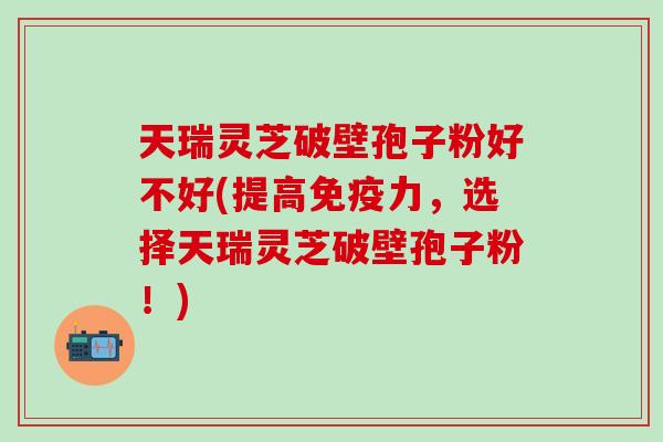 天瑞灵芝破壁孢子粉好不好(提高免疫力，选择天瑞灵芝破壁孢子粉！)