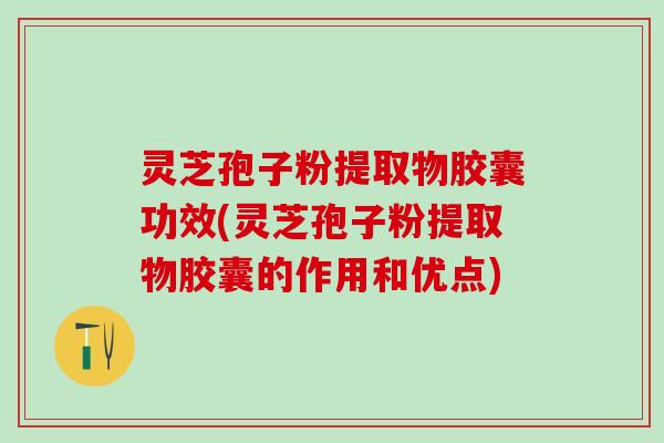灵芝孢子粉提取物胶囊功效(灵芝孢子粉提取物胶囊的作用和优点)