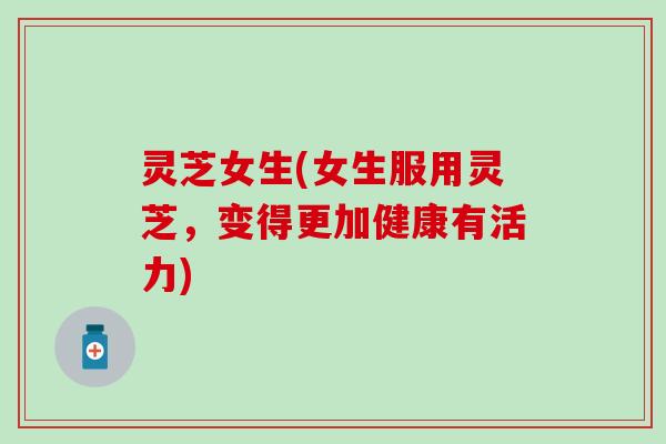 灵芝女生(女生服用灵芝，变得更加健康有活力)