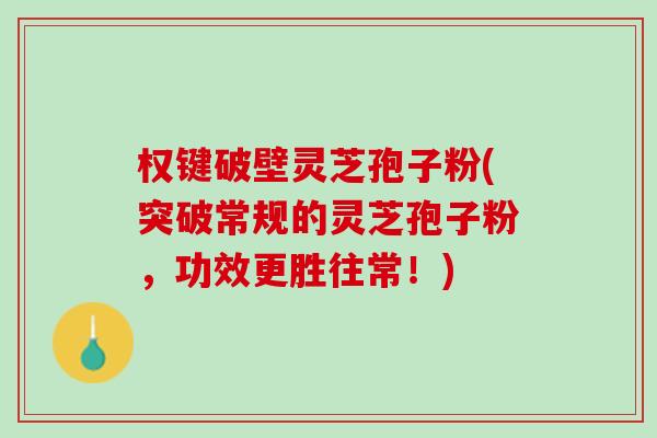 权键破壁灵芝孢子粉(突破常规的灵芝孢子粉，功效更胜往常！)