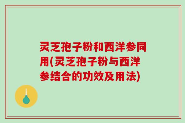 灵芝孢子粉和西洋参同用(灵芝孢子粉与西洋参结合的功效及用法)