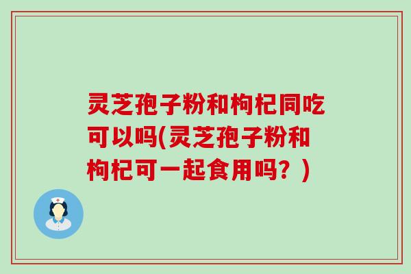 灵芝孢子粉和枸杞同吃可以吗(灵芝孢子粉和枸杞可一起食用吗？)