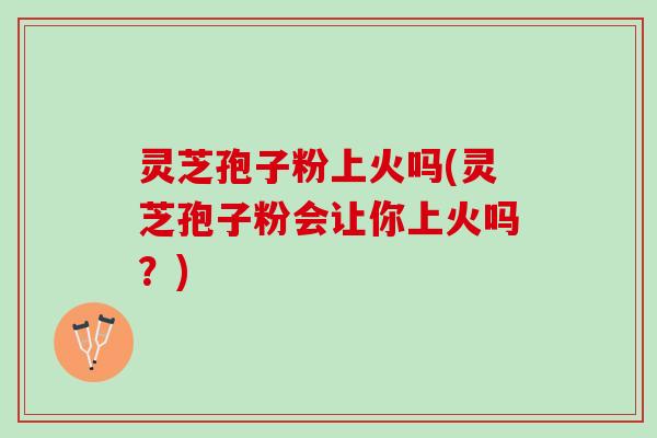 灵芝孢子粉上火吗(灵芝孢子粉会让你上火吗？)