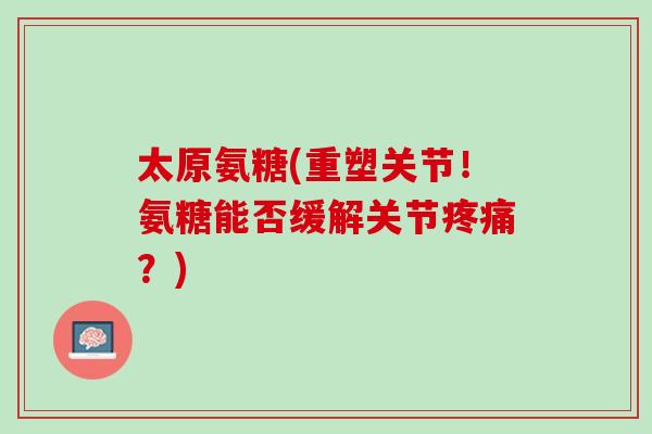 太原氨糖(重塑关节！氨糖能否缓解关节疼痛？)