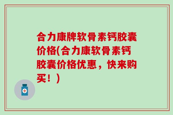 合力康牌软骨素钙胶囊价格(合力康软骨素钙胶囊价格优惠，快来购买！)