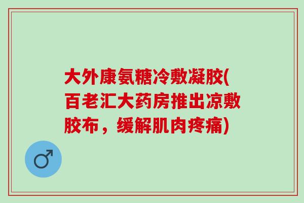 大外康氨糖冷敷凝胶(百老汇大药房推出凉敷胶布，缓解肌肉疼痛)