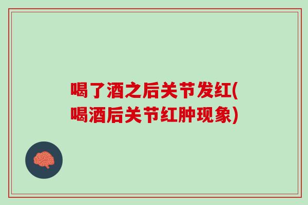喝了酒之后关节发红(喝酒后关节红肿现象)