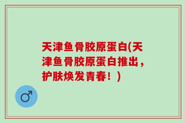 天津鱼骨胶原蛋白(天津鱼骨胶原蛋白推出，护肤焕发青春！)