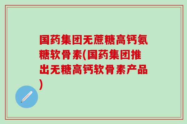 国药集团无蔗糖高钙氨糖软骨素(国药集团推出无糖高钙软骨素产品)