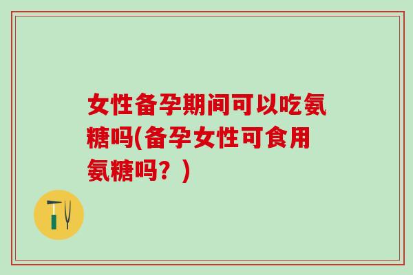 女性备孕期间可以吃氨糖吗(备孕女性可食用氨糖吗？)