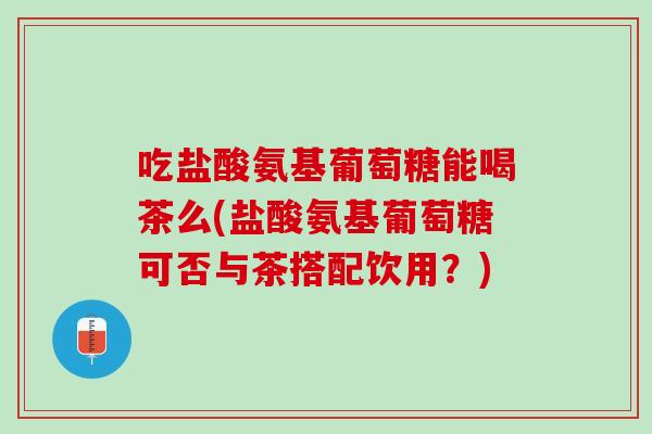 吃盐酸氨基葡萄糖能喝茶么(盐酸氨基葡萄糖可否与茶搭配饮用？)