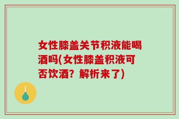 女性膝盖关节积液能喝酒吗(女性膝盖积液可否饮酒？解析来了)