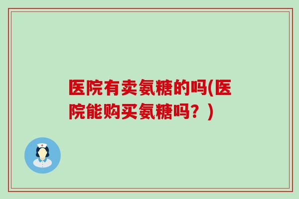 医院有卖氨糖的吗(医院能购买氨糖吗？)