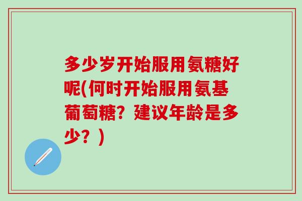 多少岁开始服用氨糖好呢(何时开始服用氨基葡萄糖？建议年龄是多少？)
