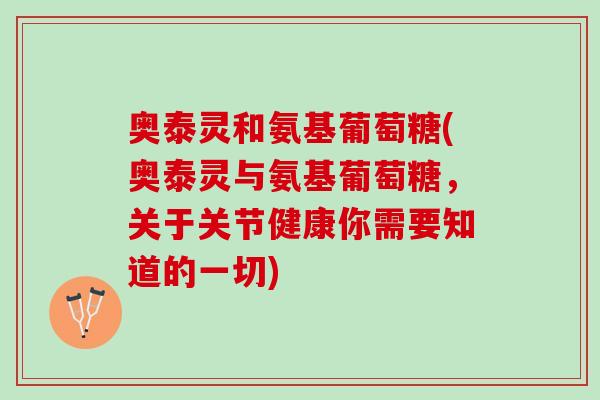 奥泰灵和氨基葡萄糖(奥泰灵与氨基葡萄糖，关于关节健康你需要知道的一切)