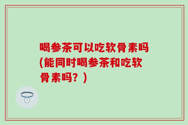 喝参茶可以吃软骨素吗(能同时喝参茶和吃软骨素吗？)