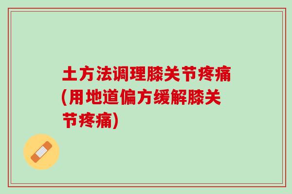 土方法调理膝关节疼痛(用地道偏方缓解膝关节疼痛)