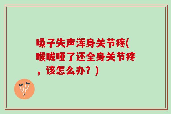 嗓子失声浑身关节疼(喉咙哑了还全身关节疼，该怎么办？)