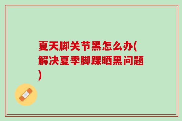 夏天脚关节黑怎么办(解决夏季脚踝晒黑问题)