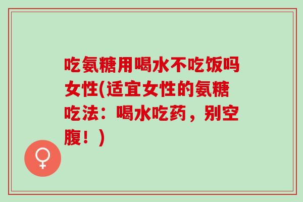 吃氨糖用喝水不吃饭吗女性(适宜女性的氨糖吃法：喝水吃药，别空腹！)