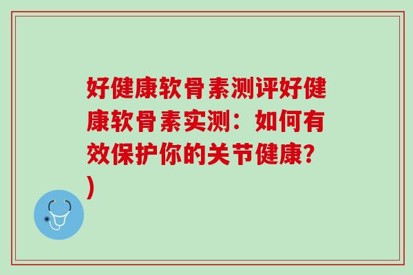 好健康软骨素测评好健康软骨素实测：如何有效保护你的关节健康？)