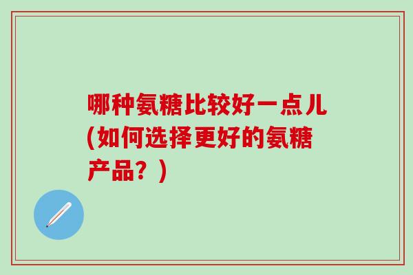 哪种氨糖比较好一点儿(如何选择更好的氨糖产品？)