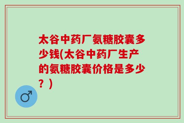太谷中药厂氨糖胶囊多少钱(太谷中药厂生产的氨糖胶囊价格是多少？)