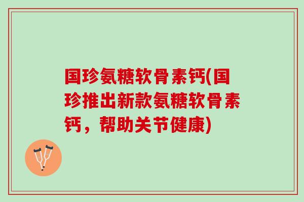 国珍氨糖软骨素钙(国珍推出新款氨糖软骨素钙，帮助关节健康)