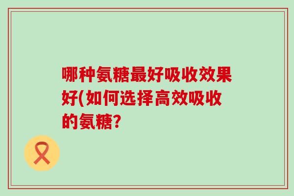 哪种氨糖最好吸收效果好(如何选择高效吸收的氨糖？