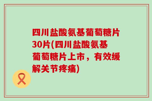 四川盐酸氨基葡萄糖片30片(四川盐酸氨基葡萄糖片上市，有效缓解关节疼痛)