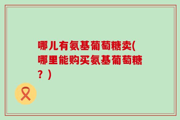 哪儿有氨基葡萄糖卖(哪里能购买氨基葡萄糖？)