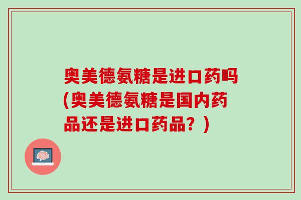 奥美德氨糖是进口药吗(奥美德氨糖是国内药品还是进口药品？)