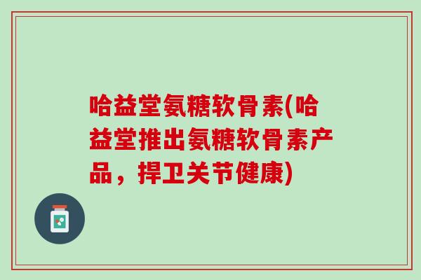 哈益堂氨糖软骨素(哈益堂推出氨糖软骨素产品，捍卫关节健康)