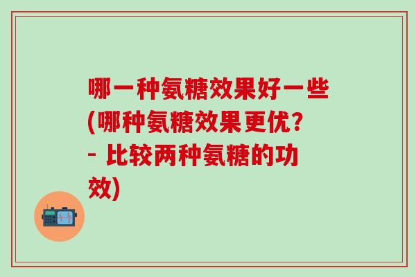 哪一种氨糖效果好一些(哪种氨糖效果更优？- 比较两种氨糖的功效)