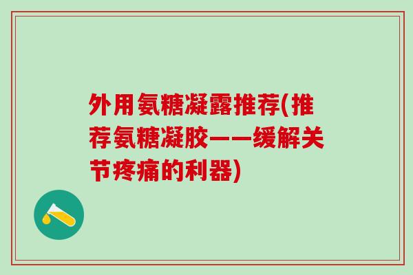 外用氨糖凝露推荐(推荐氨糖凝胶——缓解关节疼痛的利器)