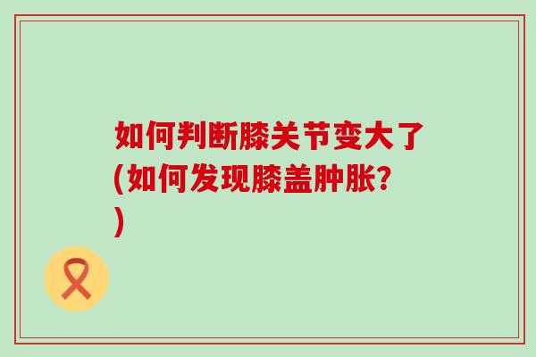 如何判断膝关节变大了(如何发现膝盖肿胀？)