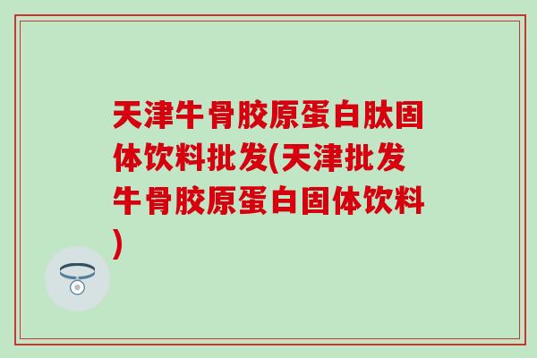 天津牛骨胶原蛋白肽固体饮料批发(天津批发牛骨胶原蛋白固体饮料)