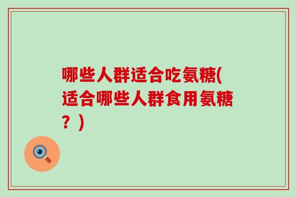 哪些人群适合吃氨糖(适合哪些人群食用氨糖?) 哪些人群适合吃氨糖(适合哪些人群食用氨糖?)