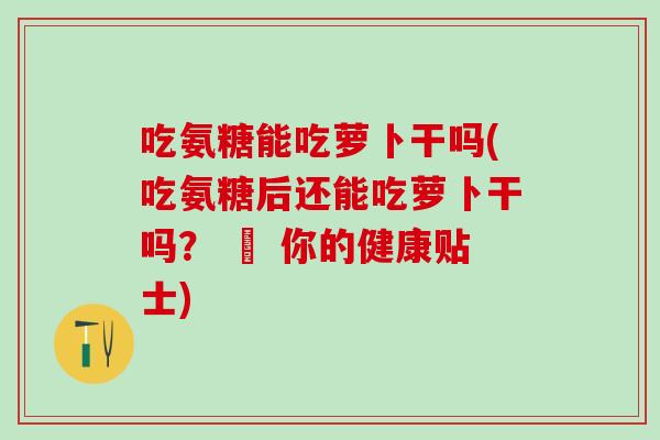 吃氨糖能吃萝卜干吗(吃氨糖后还能吃萝卜干吗？ – 你的健康贴士)