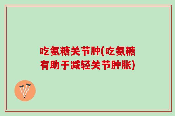 吃氨糖关节肿(吃氨糖有助于减轻关节肿胀)