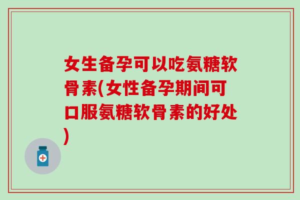 女生备孕可以吃氨糖软骨素(女性备孕期间可口服氨糖软骨素的好处)