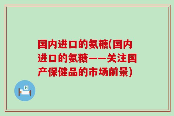 国内进口的氨糖(国内进口的氨糖——关注国产保健品的市场前景)