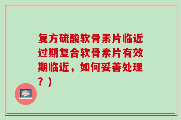 复方硫酸软骨素片临近过期复合软骨素片有效期临近，如何妥善处理？)
