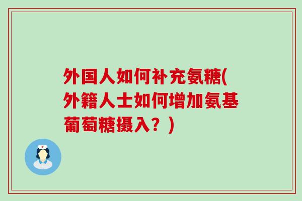 外国人如何补充氨糖(外籍人士如何增加氨基葡萄糖摄入？)