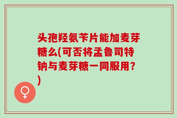 头孢羟氨苄片能加麦芽糖么(可否将孟鲁司特钠与麦芽糖一同服用?) 头孢羟氨苄片能加麦芽糖么(可否将孟鲁司特钠与麦芽糖一同服用?)